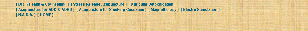 Text Box: 	[ Brain Health & Counselling ]  [ Stress Release Acupuncture ]  [ Auricular Detoxification ]  	[ Acupuncture for ADD & ADHD ]  [ Acupuncture for Smoking Cessation ]  [ Magnotherapy ]  [ Electro Stimulation ]  	[ N.A.D.A. ]  [ HOME ] 