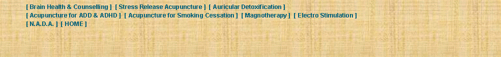 Text Box: 	[ Brain Health & Counselling ]  [ Stress Release Acupuncture ]  [ Auricular Detoxification ]  	[ Acupuncture for ADD & ADHD ]  [ Acupuncture for Smoking Cessation ]  [ Magnotherapy ]  [ Electro Stimulation ]  	[ N.A.D.A. ]  [ HOME ] 