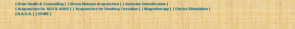 Text Box: 	[ Brain Health & Counselling ]  [ Stress Release Acupuncture ]  [ Auricular Detoxification ]  	[ Acupuncture for ADD & ADHD ]  [ Acupuncture for Smoking Cessation ]  [ Magnotherapy ]  [ Electro Stimulation ]  	[ N.A.D.A. ]  [ HOME ] 