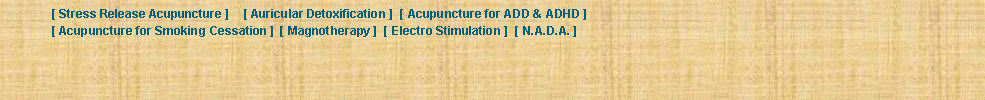 Text Box: 	[ Stress Release Acupuncture ] 	[ Auricular Detoxification ]  [ Acupuncture for ADD & ADHD ]  	[ Acupuncture for Smoking Cessation ]  [ Magnotherapy ]  [ Electro Stimulation ]  [ N.A.D.A. ]  