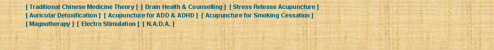 Text Box: 	[ Traditional Chinese Medicine Theory ]  [ Brain Health & Counselling ]  [ Stress Release Acupuncture ] 	[ Auricular Detoxification ]  [ Acupuncture for ADD & ADHD ]  [ Acupuncture for Smoking Cessation ] 	[ Magnotherapy ]  [ Electro Stimulation ]  [ N.A.D.A. ] 